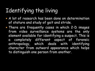  A lot of research has been done on determination
of stature and study of gait and stride.
 There are frequently cases in which 2-D images
from video surveillance systems are the only
element available for identifying a suspect. This is
a completely different aspect of forensic
anthropology, which deals with identifying
character from outward appearance which helps
to distinguish one person from another.
 