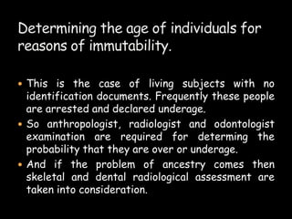  This is the case of living subjects with no
identification documents. Frequently these people
are arrested and declared underage.
 So anthropologist, radiologist and odontologist
examination are required for determing the
probability that they are over or underage.
 And if the problem of ancestry comes then
skeletal and dental radiological assessment are
taken into consideration.
 
