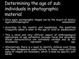  Once again, pornographic images can be the object of medico
legal/anthropological assessment.
 According to the country and legislations, the questions
frequently asked is what is the age of child or adolescence?
 This a novel and very difficult aspect of anthropological
applications of age estimation because facial and secondary
sexual characteristics are extremely variable and do not
necessarily represent real age.
 Alternatively there is a need to identify children even those
who have disappeared years before, in these cases artificial
aging of images are necessary, which is done by specific soft
wares.
 