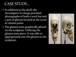 In addition to the skull, the
Investigator in charge provided
photographs of both a wool hat and
a pair of glasses located at the scene
at various poses
 The glasses were graphically placed
on the sculpture. Utilizing the
glasses nose piece, It was able to
appropriately size the glasses to the
sculpture.
 