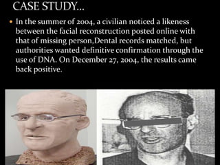  In the summer of 2004, a civilian noticed a likeness
between the facial reconstruction posted online with
that of missing person,Dental records matched, but
authorities wanted definitive confirmation through the
use of DNA. On December 27, 2004, the results came
back positive.
 