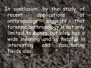 In conclusion, by the study of
recent applications of
anthropology suggests that
forensic anthropology is not only
limited to bones but also has a
wide meaning and is helpful in
interesting and fascinating
fields also.
 