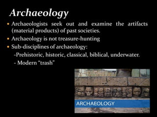  Archaeologists seek out and examine the artifacts
(material products) of past societies.
 Archaeology is not treasure-hunting
 Sub-disciplines of archaeology:
-Prehistoric, historic, classical, biblical, underwater.
- Modern “trash”
 