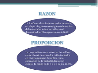 La Razón es el cociente entre dos números,
en el que ninguno o sólo algunos elementos
del numerador están incluidos en el
denominador. El rango es de 0 a infinito
La proporción es una razón en la cual los
elementos del numerador están incluidos
en el denominador. Se utiliza como
estimación de la probabilidad de un
evento. El rango es de 0 a 1, o de 0 a 100%.
 