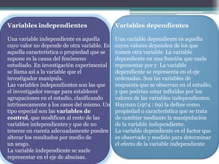 Variables independientes
Una variable independiente es aquella
cuyo valor no depende de otra variable. Es
aquella característica o propiedad que se
supone es la causa del fenómeno
estudiado. En investigación experimental
se llama así a la variable que el
investigador manipula.
Las variables independientes son las que
el investigador escoge para establecer
agrupaciones en el estudio, clasificando
intrínsecamente a los casos del mismo. Un
tipo especial son las variables de
control, que modifican al resto de las
variables independientes y que de no
tenerse en cuenta adecuadamente pueden
alterar los resultados por medio de
un sesgo.
La variable independiente se suele
representar en el eje de abscisas.
Variables dependientes
Una variable dependiente es aquella
cuyos valores dependen de los que
tomen otra variable. La variable
dependiente en una función que suele
representar por y. La variable
dependiente se representa en el eje
ordenadas. Son las variables de
respuesta que se observan en el estudio,
y que podrían estar influidas por los
valores de las variables independientes.
Hayman (1974 : 69) la define como
propiedad o característica que se trata
de cambiar mediante la manipulación
de la variable independiente.
La variable dependiente es el factor que
es observado y medido para determinar
el efecto de la variable independiente
 