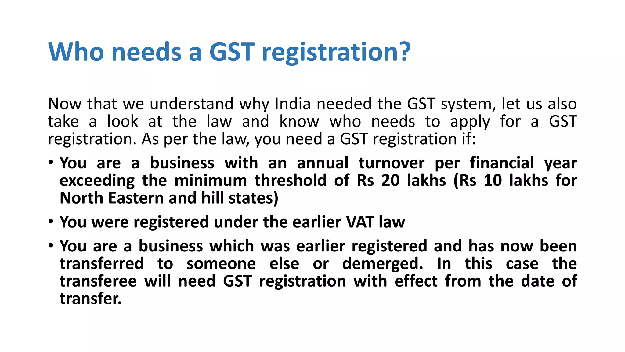 Who needs a GST registration?
Now that we understand why India needed the GST system, let us also
take a look at the law and know who needs to apply for a GST
registration. As per the law, you need a GST registration if:
• You are a business with an annual turnover per financial year
exceeding the minimum threshold of Rs 20 lakhs (Rs 10 lakhs for
North Eastern and hill states)
• You were registered under the earlier VAT law
• You are a business which was earlier registered and has now been
transferred to someone else or demerged. In this case the
transferee will need GST registration with effect from the date of
transfer.
 