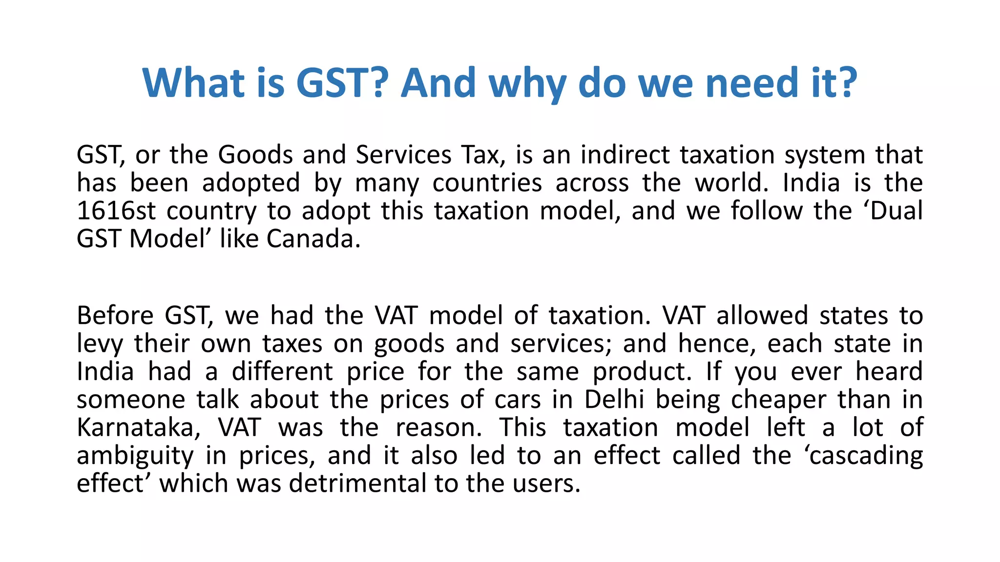 What is GST? And why do we need it?
GST, or the Goods and Services Tax, is an indirect taxation system that
has been adopted by many countries across the world. India is the
1616st country to adopt this taxation model, and we follow the ‘Dual
GST Model’ like Canada.
Before GST, we had the VAT model of taxation. VAT allowed states to
levy their own taxes on goods and services; and hence, each state in
India had a different price for the same product. If you ever heard
someone talk about the prices of cars in Delhi being cheaper than in
Karnataka, VAT was the reason. This taxation model left a lot of
ambiguity in prices, and it also led to an effect called the ‘cascading
effect’ which was detrimental to the users.
 