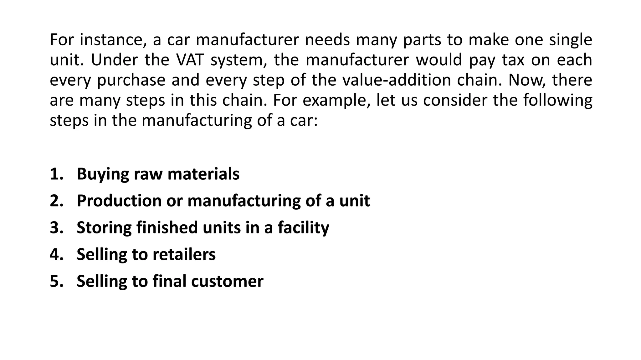 For instance, a car manufacturer needs many parts to make one single
unit. Under the VAT system, the manufacturer would pay tax on each
every purchase and every step of the value-addition chain. Now, there
are many steps in this chain. For example, let us consider the following
steps in the manufacturing of a car:
1. Buying raw materials
2. Production or manufacturing of a unit
3. Storing finished units in a facility
4. Selling to retailers
5. Selling to final customer
 