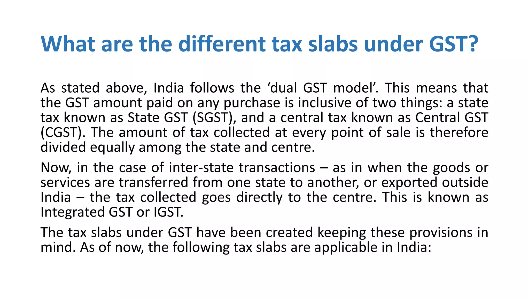 What are the different tax slabs under GST?
As stated above, India follows the ‘dual GST model’. This means that
the GST amount paid on any purchase is inclusive of two things: a state
tax known as State GST (SGST), and a central tax known as Central GST
(CGST). The amount of tax collected at every point of sale is therefore
divided equally among the state and centre.
Now, in the case of inter-state transactions – as in when the goods or
services are transferred from one state to another, or exported outside
India – the tax collected goes directly to the centre. This is known as
Integrated GST or IGST.
The tax slabs under GST have been created keeping these provisions in
mind. As of now, the following tax slabs are applicable in India:
 