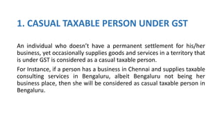 1. CASUAL TAXABLE PERSON UNDER GST
An individual who doesn’t have a permanent settlement for his/her
business, yet occasionally supplies goods and services in a territory that
is under GST is considered as a casual taxable person.
For Instance, if a person has a business in Chennai and supplies taxable
consulting services in Bengaluru, albeit Bengaluru not being her
business place, then she will be considered as casual taxable person in
Bengaluru.
 
