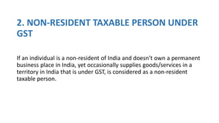 2. NON-RESIDENT TAXABLE PERSON UNDER
GST
If an individual is a non-resident of India and doesn’t own a permanent
business place in India, yet occasionally supplies goods/services in a
territory in India that is under GST, is considered as a non-resident
taxable person.
 