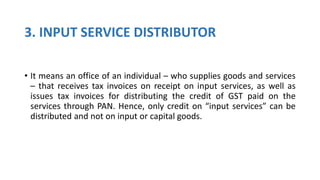 3. INPUT SERVICE DISTRIBUTOR
• It means an office of an individual – who supplies goods and services
– that receives tax invoices on receipt on input services, as well as
issues tax invoices for distributing the credit of GST paid on the
services through PAN. Hence, only credit on “input services” can be
distributed and not on input or capital goods.
 