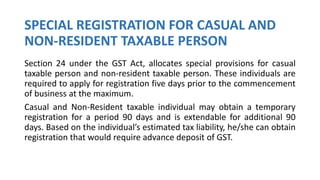 SPECIAL REGISTRATION FOR CASUAL AND
NON-RESIDENT TAXABLE PERSON
Section 24 under the GST Act, allocates special provisions for casual
taxable person and non-resident taxable person. These individuals are
required to apply for registration five days prior to the commencement
of business at the maximum.
Casual and Non-Resident taxable individual may obtain a temporary
registration for a period 90 days and is extendable for additional 90
days. Based on the individual’s estimated tax liability, he/she can obtain
registration that would require advance deposit of GST.
 