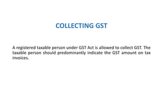 COLLECTING GST
A registered taxable person under GST Act is allowed to collect GST. The
taxable person should predominantly indicate the GST amount on tax
invoices.
 