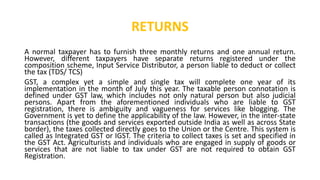 RETURNS
A normal taxpayer has to furnish three monthly returns and one annual return.
However, different taxpayers have separate returns registered under the
composition scheme, Input Service Distributor, a person liable to deduct or collect
the tax (TDS/ TCS)
GST, a complex yet a simple and single tax will complete one year of its
implementation in the month of July this year. The taxable person connotation is
defined under GST law, which includes not only natural person but also judicial
persons. Apart from the aforementioned individuals who are liable to GST
registration, there is ambiguity and vagueness for services like blogging. The
Government is yet to define the applicability of the law. However, in the inter-state
transactions (the goods and services exported outside India as well as across State
border), the taxes collected directly goes to the Union or the Centre. This system is
called as Integrated GST or IGST. The criteria to collect taxes is set and specified in
the GST Act. Agriculturists and individuals who are engaged in supply of goods or
services that are not liable to tax under GST are not required to obtain GST
Registration.
 