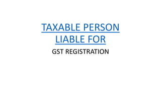 TAXABLE PERSON
LIABLE FOR
GST REGISTRATION
 