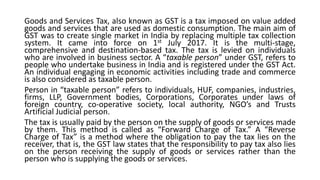 Goods and Services Tax, also known as GST is a tax imposed on value added
goods and services that are used as domestic consumption. The main aim of
GST was to create single market in India by replacing multiple tax collection
system. It came into force on 1st July 2017. It is the multi-stage,
comprehensive and destination-based tax. The tax is levied on individuals
who are involved in business sector. A “taxable person” under GST, refers to
people who undertake business in India and is registered under the GST Act.
An individual engaging in economic activities including trade and commerce
is also considered as taxable person.
Person in “taxable person” refers to individuals, HUF, companies, industries,
firms, LLP, Government bodies, Corporations, Corporates under laws of
foreign country, co-operative society, local authority, NGO’s and Trusts
Artificial Judicial person.
The tax is usually paid by the person on the supply of goods or services made
by them. This method is called as “Forward Charge of Tax.” A “Reverse
Charge of Tax” is a method where the obligation to pay the tax lies on the
receiver, that is, the GST law states that the responsibility to pay tax also lies
on the person receiving the supply of goods or services rather than the
person who is supplying the goods or services.
 