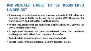 INDIVIDUALS LIABLE TO BE REGISTERED
UNDER GST
• A company or a business whose turnover exceeds Rs.20 Lakhs in a
financial year is liable to be registered under GST. However, for
North-eastern and hill States it is Rs.10 Lakhs.
• All the individuals who are registered under Excise, VAT, Service Tax
laws are liable under GST.
• A registered business has been transferred, then, the transferee
shall register with effect from the date of transfer.
• An individual who drives inter-state supply of goods.
• Casual Taxable People and Non-Resident Taxable Person.
 