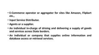 • E-Commerce operator or aggregator for sites like Amazon, Flipkart
etc.,
• Input Service Distributor.
• Agents or a supplier.
• An individual in-charge of driving and delivering a supply of goods
and services across State borders.
• An individual or company that supplies online information and
database access or retrieval services.
 