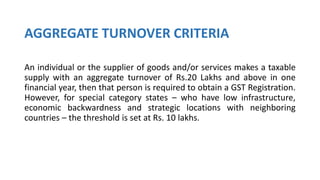 AGGREGATE TURNOVER CRITERIA
An individual or the supplier of goods and/or services makes a taxable
supply with an aggregate turnover of Rs.20 Lakhs and above in one
financial year, then that person is required to obtain a GST Registration.
However, for special category states – who have low infrastructure,
economic backwardness and strategic locations with neighboring
countries – the threshold is set at Rs. 10 lakhs.
 