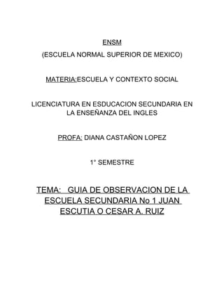 ENSM
  (ESCUELA NORMAL SUPERIOR DE MEXICO)


   MATERIA:ESCUELA Y CONTEXTO SOCIAL


LICENCIATURA EN ESDUCACION SECUNDARIA EN
         LA ENSEÑANZA DEL INGLES


      PROFA: DIANA CASTAÑON LOPEZ


              1° SEMESTRE



 TEMA: GUIA DE OBSERVACION DE LA
   ESCUELA SECUNDARIA No 1 JUAN
      ESCUTIA O CESAR A. RUIZ
 