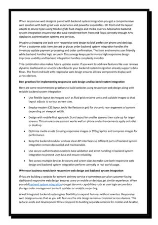 When responsive web design is paired with backend system integration you get a comprehensive
web solution with both great user experience and powerful capabilities. On front end the layout
adapts to device types using flexible grids fluid images and media queries. Meanwhile backend
system integration ensures that the data transferred from front end flows correctly through APIs
databases authentication systems and services.
Imagine a shopping site built with responsive web design to look perfect on phone and desktop.
When a customer adds items to cart or places order backend system integration handles the
inventory update payment processing and order confirmation. The front end remains user friendly
while backend handles logic securely. This synergy keeps performance high responsive design
improves usability and backend integration handles complexity invisibly.
This combination also makes future updates easier. If you want to add new features like user reviews
dynamic dashboards or analytics dashboards your backend system integration already supports data
flows. The front end built with responsive web design ensures all new components display well
across devices.
Best practices for implementing responsive web design and backend system integration
Here are some recommended practices to build websites using responsive web design along with
reliable backend system integration
• Use flexible layout techniques such as fluid grids relative units and scalable images so that
layout adjusts to various screen sizes.
• Employ modern CSS layout tools like flexbox or grid for dynamic rearrangement of content
depending on viewport width.
• Design with mobile-first approach. Start layout for smaller screens then scale up for larger
screens. This ensures core content works well on phone and enhancements apply on tablet
or desktop.
• Optimize media assets by using responsive images or SVG graphics and compress images for
performance.
• Keep the backend modular and use clear API interfaces so different parts of backend system
integration remain decoupled and maintainable.
• Use secure authentication sessions data validation and error handling in backend system
integration to protect user data and ensure reliability.
• Test across multiple devices browsers and screen sizes to make sure both responsive web
design and backend system integration perform correctly in real world usage.
Why your business needs both responsive web design and backend system integration
If you are building a website for content delivery service e-commerce portal or customer-facing
dashboard responsive web design ensures users on mobile or desktop get similar experience. When
you add backend system integration you get dynamic capabilities such as user login secure data
storage order management content updates or analytics reporting.
A well integrated backend system gives flexibility to expand features without rewrites. Responsive
web design ensures that as you add features the site design remains consistent across devices. This
reduces costs and development time compared to building separate versions for mobile and desktop.
 