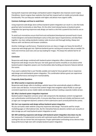 Having both responsive web design and backend system integration also improves search engine
friendliness. Search engines favor websites that load fast respond well on mobile and provide robust
functionality. This can help your website rank higher and attract more organic traffic.
Common challenges and how to avoid them
Using responsive web design alone without backend system integration can result in a site that looks
good but lacks functionality or data flows. On the other hand relying heavily on backend system
integration but ignoring responsive web design can lead to a site that is powerful but hard to use on
mobile.
To avoid such mismatches ensure that front end and backend development proceed hand in hand.
Involve designers and backend developers early so they plan layout responsiveness and data flows
together. Use clear coding standards modular code structure and thorough testing. Always test
features with real devices and browser conditions.
Another challenge is performance. If backend services are slow or images are heavy the benefit of
responsive web design gets lost. Optimize backend queries caching and compress data as needed. On
front end minimize asset sizes and use lazy loading for images. This keeps the website fast for all
users.
Conclusion
Responsive web design combined with backend system integration offers a balanced solution.
Responsive web design ensures that your site looks good and works smoothly on any device while
backend system integration powers core functionalities data handling and dynamic features behind
the scenes.
If you want a website that is user friendly scalable and ready for future growth rely on responsive
web design and solid backend system integration. This combination delivers great user experience
efficient performance and long term maintainability.
Frequently Asked Questions
Q1: What exactly is responsive web design
Responsive web design refers to building a website layout that automatically adapts to different
screen sizes and devices. It ensures that content images text navigation adjust fluidly so users get
consistent experience across mobile tablet and desktop without needing a separate mobile version.
Q2: Why is backend system integration important
Backend system integration connects server side components like databases content management
user authentication and third party APIs. It ensures data flows securely and reliably and features such
as login user management dynamic content or form submissions work correctly behind the scenes.
Q3: Can I use responsive web design without backend system integration
Yes you can build a static website using only responsive web design. That works well for simple
marketing pages or informational sites. But for interactive features dynamic content user accounts or
data storage you will need backend system integration as well.
Q4: Will combining responsive web design with backend system integration slow down my site
Not necessarily. If implemented correctly with optimized assets efficient backend queries and
caching the site can remain fast and responsive. Proper optimization and testing across devices helps
keep performance high even with complex backend system integration.
 