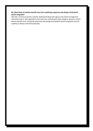 Q5: What kinds of websites benefit most from combining responsive web design and backend
system integration
Sites like e-commerce portals customer dashboards blogs with signup and content management
interactive tools or web applications that need user authentication data storage or dynamic content
delivery benefit most. Combining responsive web design with backend system integration ensures
usability on devices and full functionality.
 