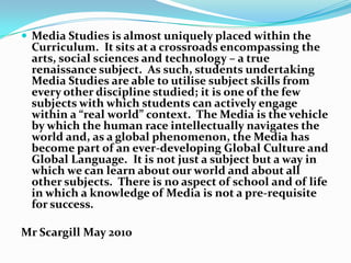  Media Studies is almost uniquely placed within the
 Curriculum. It sits at a crossroads encompassing the
 arts, social sciences and technology – a true
 renaissance subject. As such, students undertaking
 Media Studies are able to utilise subject skills from
 every other discipline studied; it is one of the few
 subjects with which students can actively engage
 within a “real world” context. The Media is the vehicle
 by which the human race intellectually navigates the
 world and, as a global phenomenon, the Media has
 become part of an ever-developing Global Culture and
 Global Language. It is not just a subject but a way in
 which we can learn about our world and about all
 other subjects. There is no aspect of school and of life
 in which a knowledge of Media is not a pre-requisite
 for success.

Mr Scargill May 2010
 