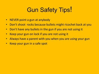Gun Safety Tips!NEVER point a gun at anybodyDon’t shoot  rocks because bullets might ricochet back at you Don’t have any bullets in the gun if you are not using itKeep your gun on lock if you are not using itAlways have a parent with you when you are using your gunKeep your gun in a safe spot    