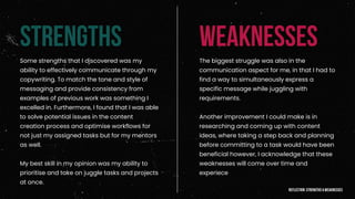 STRENGTHS WEAKNESSES
Some strengths that I discovered was my
ability to effectively communicate through my
copywriting. To match the tone and style of
messaging and provide consistency from
examples of previous work was something I
excelled in. Furthermore, I found that I was able
to solve potential issues in the content
creation process and optimise workflows for
not just my assigned tasks but for my mentors
as well.
My best skill in my opinion was my ability to
prioritise and take on juggle tasks and projects
at once.
The biggest struggle was also in the
communication aspect for me, in that I had to
find a way to simultaneously express a
specific message while juggling with
requirements.
Another improvement I could make is in
researching and coming up with content
ideas, where taking a step back and planning
before committing to a task would have been
beneficial however, I acknowledge that these
weaknesses will come over time and
experiece
reflection: strengths & weaknesses
 