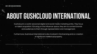 Gushcloud is a world-renowned digital and social media marketing entity. They focus
on talent acquisition. Focusing on the influencer space, they aim to connect brands
and audiences to them through representation and management.
Furthermore, Gushcloud International is also involved in the licensing and co-creation
of significant intellectual property.
ABOUT GUSHCLOUD INTERNATIONAL
about: about gushcloud international
 