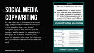 SOCIAL MEDIA
COPYWRITING
My main daily responsibility was to write the
copy for both Gushcloud International social
media as well as Gushcloud Studios'
instagram account. This included content
research and/or parsing content and writing
to engage the audience. The focal point
around these posts often were the influencers
and content creators from Gushcloud's talent
pool.
GRAPHIC DESIGNER
GUSHCLOUD STUDIOS CAPTIONS
GUSHCLOUD INTERNATIONAL SOCIALS CAPTIONS
mainresponsibilities: social media copywriting
 