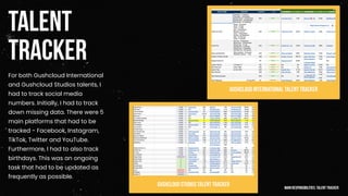 TALENT
TRACKER
For both Gushcloud International
and Gushcloud Studios talents, I
had to track social media
numbers. Initially, I had to track
down missing data. There were 5
main platforms that had to be
tracked - Facebook, Instagram,
TikTok, Twitter and YouTube.
Furthermore, I had to also track
birthdays. This was an ongoing
task that had to be updated as
frequently as possible.
Gushcloud International TalentTracker
Gushcloud studios Talent Tracker mainresponsibilities: talent tracker
 