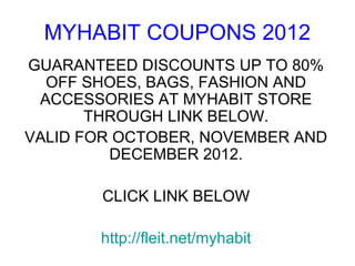 MYHABIT COUPONS 2012
GUARANTEED DISCOUNTS UP TO 80%
  OFF SHOES, BAGS, FASHION AND
 ACCESSORIES AT MYHABIT STORE
       THROUGH LINK BELOW.
VALID FOR OCTOBER, NOVEMBER AND
         DECEMBER 2012.

       CLICK LINK BELOW

       http://fleit.net/myhabit
 