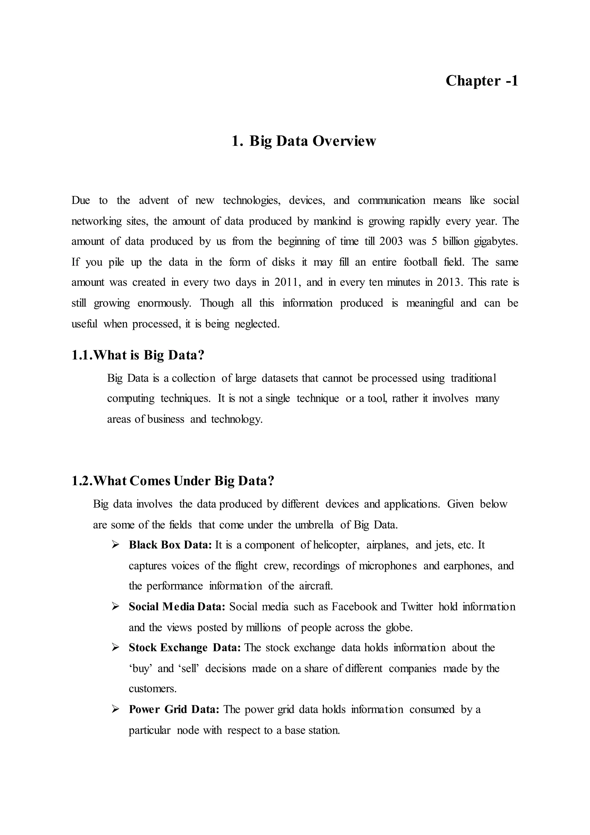 Chapter -1
1. Big Data Overview
Due to the advent of new technologies, devices, and communication means like social
networking sites, the amount of data produced by mankind is growing rapidly every year. The
amount of data produced by us from the beginning of time till 2003 was 5 billion gigabytes.
If you pile up the data in the form of disks it may fill an entire football field. The same
amount was created in every two days in 2011, and in every ten minutes in 2013. This rate is
still growing enormously. Though all this information produced is meaningful and can be
useful when processed, it is being neglected.
1.1.What is Big Data?
Big Data is a collection of large datasets that cannot be processed using traditional
computing techniques. It is not a single technique or a tool, rather it involves many
areas of business and technology.
1.2.What Comes Under Big Data?
Big data involves the data produced by different devices and applications. Given below
are some of the fields that come under the umbrella of Big Data.
 Black Box Data: It is a component of helicopter, airplanes, and jets, etc. It
captures voices of the flight crew, recordings of microphones and earphones, and
the performance information of the aircraft.
 Social Media Data: Social media such as Facebook and Twitter hold information
and the views posted by millions of people across the globe.
 Stock Exchange Data: The stock exchange data holds information about the
‘buy’ and ‘sell’ decisions made on a share of different companies made by the
customers.
 Power Grid Data: The power grid data holds information consumed by a
particular node with respect to a base station.
 