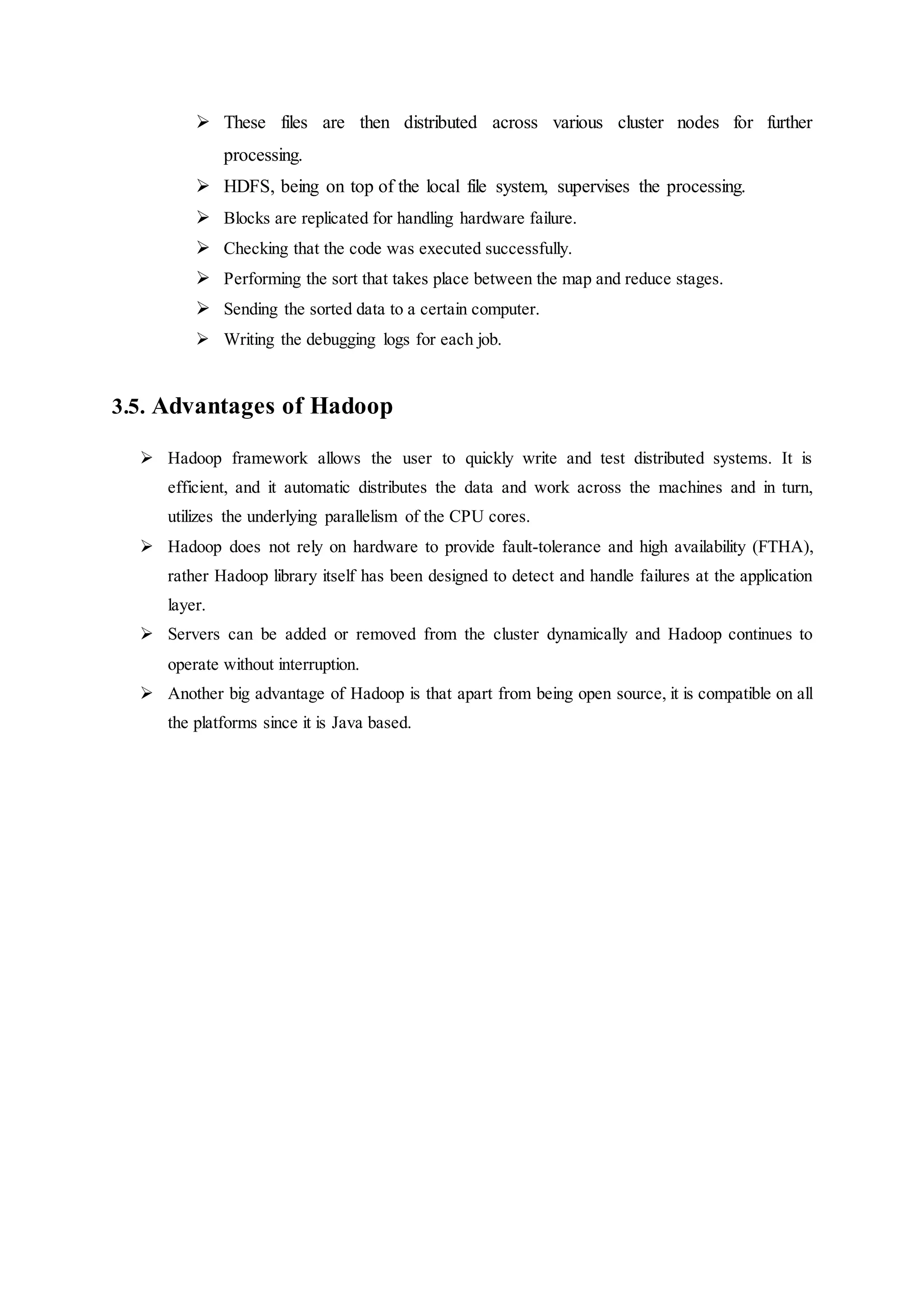  These files are then distributed across various cluster nodes for further
processing.
 HDFS, being on top of the local file system, supervises the processing.
 Blocks are replicated for handling hardware failure.
 Checking that the code was executed successfully.
 Performing the sort that takes place between the map and reduce stages.
 Sending the sorted data to a certain computer.
 Writing the debugging logs for each job.
3.5. Advantages of Hadoop
 Hadoop framework allows the user to quickly write and test distributed systems. It is
efficient, and it automatic distributes the data and work across the machines and in turn,
utilizes the underlying parallelism of the CPU cores.
 Hadoop does not rely on hardware to provide fault-tolerance and high availability (FTHA),
rather Hadoop library itself has been designed to detect and handle failures at the application
layer.
 Servers can be added or removed from the cluster dynamically and Hadoop continues to
operate without interruption.
 Another big advantage of Hadoop is that apart from being open source, it is compatible on all
the platforms since it is Java based.
 