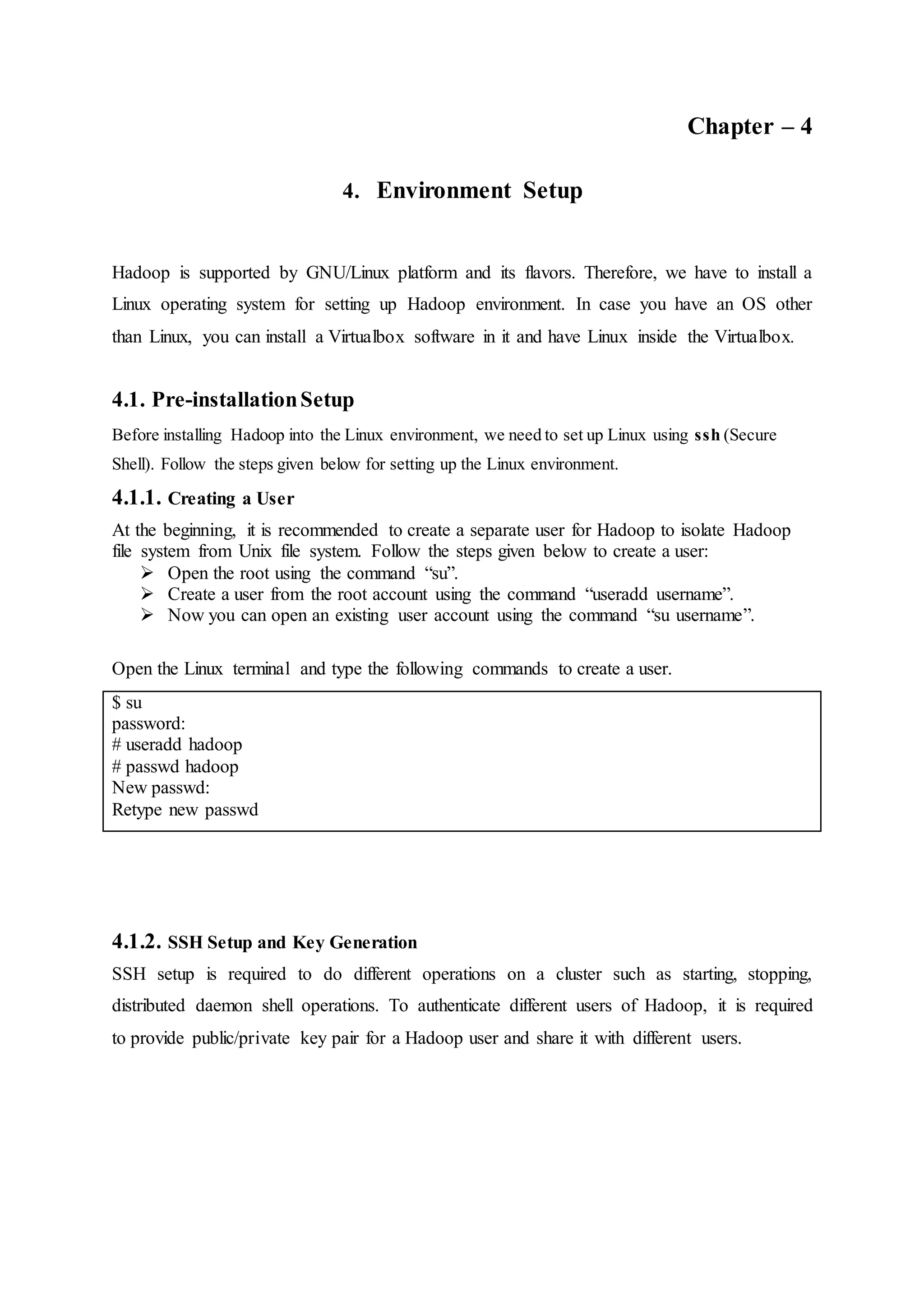 Chapter – 4
4. Environment Setup
Hadoop is supported by GNU/Linux platform and its flavors. Therefore, we have to install a
Linux operating system for setting up Hadoop environment. In case you have an OS other
than Linux, you can install a Virtualbox software in it and have Linux inside the Virtualbox.
4.1. Pre-installationSetup
Before installing Hadoop into the Linux environment, we need to set up Linux using ssh (Secure
Shell). Follow the steps given below for setting up the Linux environment.
4.1.1. Creating a User
At the beginning, it is recommended to create a separate user for Hadoop to isolate Hadoop
file system from Unix file system. Follow the steps given below to create a user:
 Open the root using the command “su”.
 Create a user from the root account using the command “useradd username”.
 Now you can open an existing user account using the command “su username”.
Open the Linux terminal and type the following commands to create a user.
$ su
password:
# useradd hadoop
# passwd hadoop
New passwd:
Retype new passwd
4.1.2. SSH Setup and Key Generation
SSH setup is required to do different operations on a cluster such as starting, stopping,
distributed daemon shell operations. To authenticate different users of Hadoop, it is required
to provide public/private key pair for a Hadoop user and share it with different users.
 