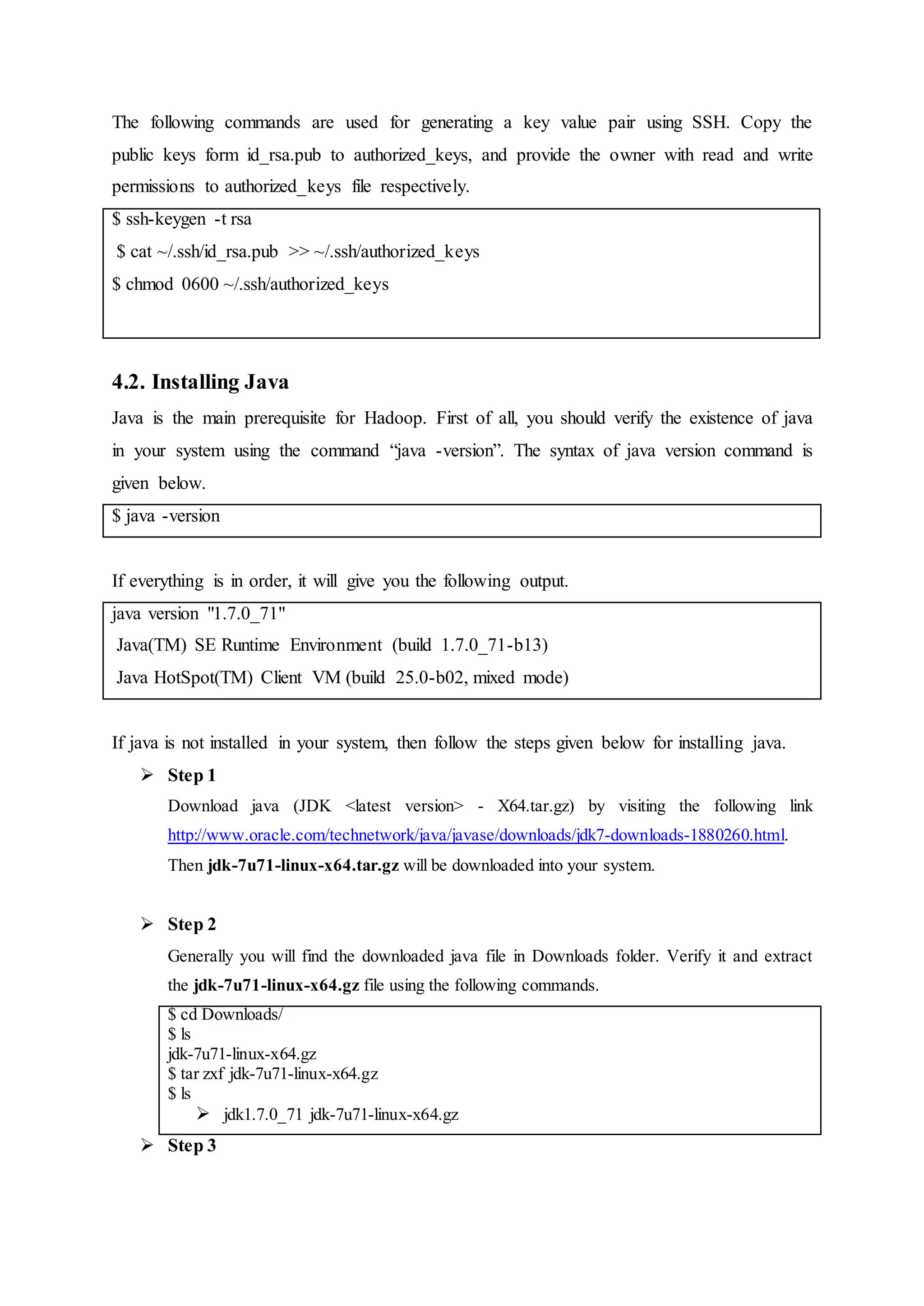 The following commands are used for generating a key value pair using SSH. Copy the
public keys form id_rsa.pub to authorized_keys, and provide the owner with read and write
permissions to authorized_keys file respectively.
$ ssh-keygen -t rsa
$ cat ~/.ssh/id_rsa.pub >> ~/.ssh/authorized_keys
$ chmod 0600 ~/.ssh/authorized_keys
4.2. Installing Java
Java is the main prerequisite for Hadoop. First of all, you should verify the existence of java
in your system using the command “java -version”. The syntax of java version command is
given below.
$ java -version
If everything is in order, it will give you the following output.
java version "1.7.0_71"
Java(TM) SE Runtime Environment (build 1.7.0_71-b13)
Java HotSpot(TM) Client VM (build 25.0-b02, mixed mode)
If java is not installed in your system, then follow the steps given below for installing java.
 Step 1
Download java (JDK <latest version> - X64.tar.gz) by visiting the following link
http://www.oracle.com/technetwork/java/javase/downloads/jdk7-downloads-1880260.html.
Then jdk-7u71-linux-x64.tar.gz will be downloaded into your system.
 Step 2
Generally you will find the downloaded java file in Downloads folder. Verify it and extract
the jdk-7u71-linux-x64.gz file using the following commands.
$ cd Downloads/
$ ls
jdk-7u71-linux-x64.gz
$ tar zxf jdk-7u71-linux-x64.gz
$ ls
 jdk1.7.0_71 jdk-7u71-linux-x64.gz
 Step 3
 