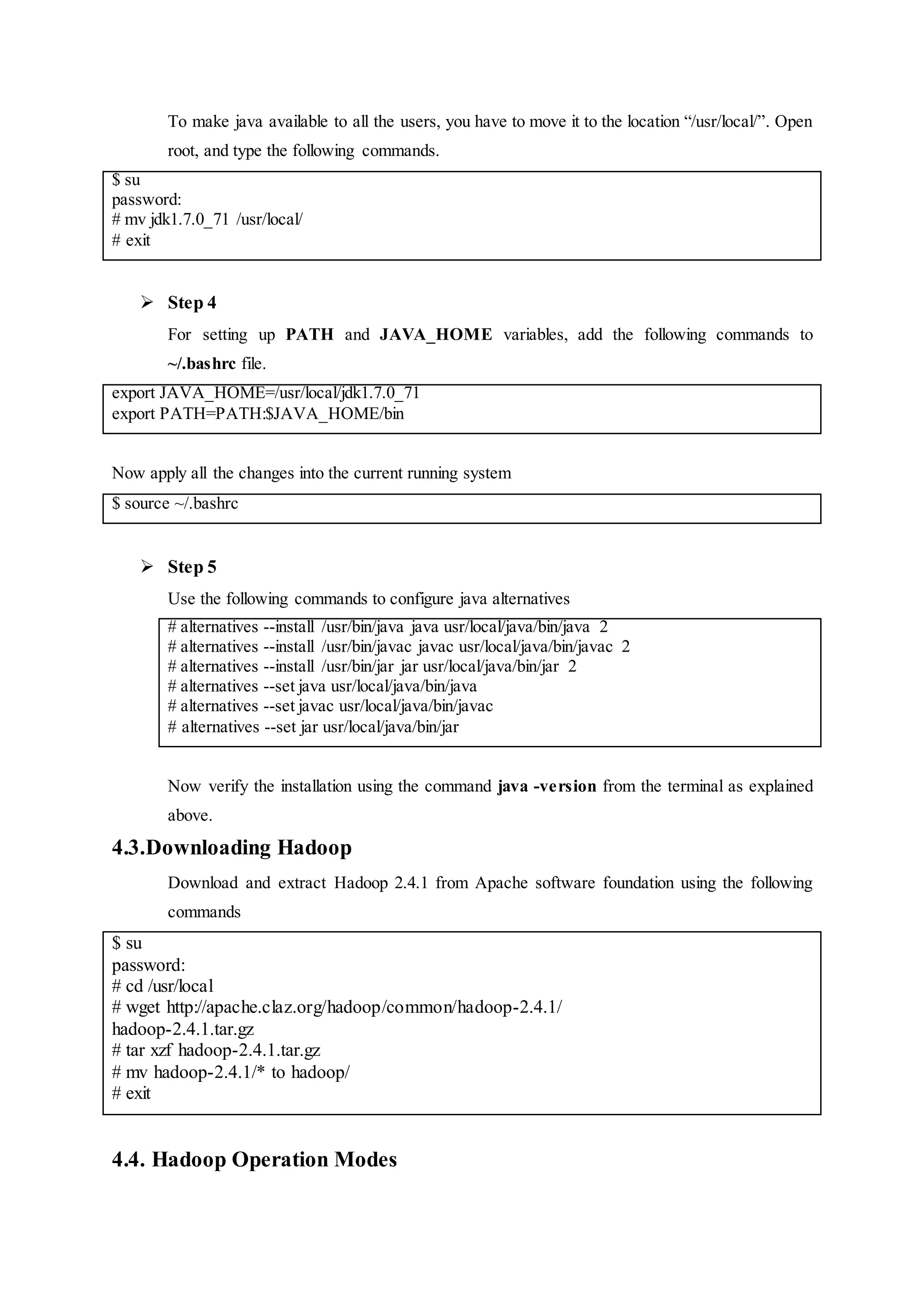 To make java available to all the users, you have to move it to the location “/usr/local/”. Open
root, and type the following commands.
$ su
password:
# mv jdk1.7.0_71 /usr/local/
# exit
 Step 4
For setting up PATH and JAVA_HOME variables, add the following commands to
~/.bashrc file.
export JAVA_HOME=/usr/local/jdk1.7.0_71
export PATH=PATH:$JAVA_HOME/bin
Now apply all the changes into the current running system
$ source ~/.bashrc
 Step 5
Use the following commands to configure java alternatives
# alternatives --install /usr/bin/java java usr/local/java/bin/java 2
# alternatives --install /usr/bin/javac javac usr/local/java/bin/javac 2
# alternatives --install /usr/bin/jar jar usr/local/java/bin/jar 2
# alternatives --set java usr/local/java/bin/java
# alternatives --set javac usr/local/java/bin/javac
# alternatives --set jar usr/local/java/bin/jar
Now verify the installation using the command java -version from the terminal as explained
above.
4.3.Downloading Hadoop
Download and extract Hadoop 2.4.1 from Apache software foundation using the following
commands
$ su
password:
# cd /usr/local
# wget http://apache.claz.org/hadoop/common/hadoop-2.4.1/
hadoop-2.4.1.tar.gz
# tar xzf hadoop-2.4.1.tar.gz
# mv hadoop-2.4.1/* to hadoop/
# exit
4.4. Hadoop Operation Modes
 