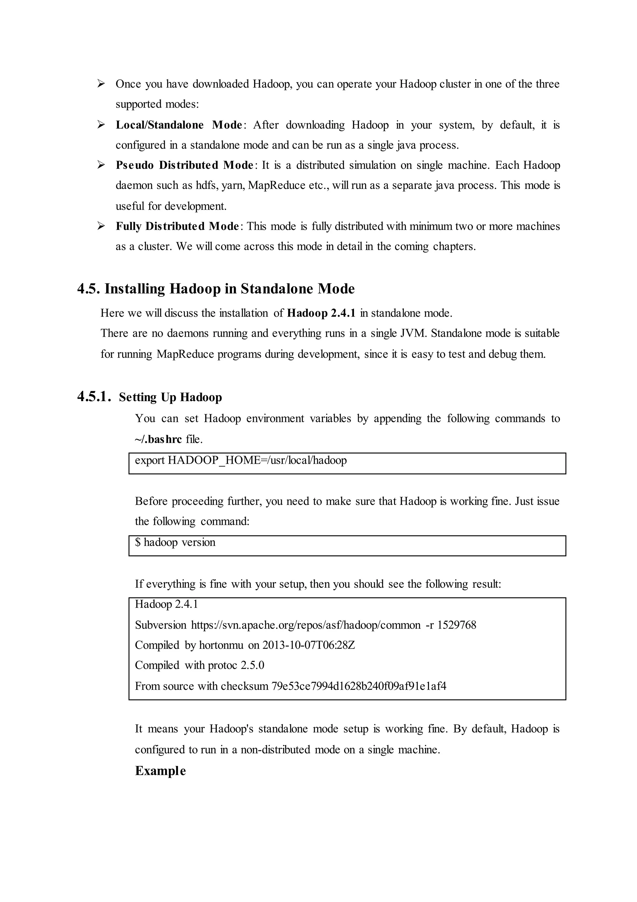  Once you have downloaded Hadoop, you can operate your Hadoop cluster in one of the three
supported modes:
 Local/Standalone Mode: After downloading Hadoop in your system, by default, it is
configured in a standalone mode and can be run as a single java process.
 Pseudo Distributed Mode: It is a distributed simulation on single machine. Each Hadoop
daemon such as hdfs, yarn, MapReduce etc., will run as a separate java process. This mode is
useful for development.
 Fully Distributed Mode: This mode is fully distributed with minimum two or more machines
as a cluster. We will come across this mode in detail in the coming chapters.
4.5. Installing Hadoop in Standalone Mode
Here we will discuss the installation of Hadoop 2.4.1 in standalone mode.
There are no daemons running and everything runs in a single JVM. Standalone mode is suitable
for running MapReduce programs during development, since it is easy to test and debug them.
4.5.1. Setting Up Hadoop
You can set Hadoop environment variables by appending the following commands to
~/.bashrc file.
export HADOOP_HOME=/usr/local/hadoop
Before proceeding further, you need to make sure that Hadoop is working fine. Just issue
the following command:
$ hadoop version
If everything is fine with your setup, then you should see the following result:
Hadoop 2.4.1
Subversion https://svn.apache.org/repos/asf/hadoop/common -r 1529768
Compiled by hortonmu on 2013-10-07T06:28Z
Compiled with protoc 2.5.0
From source with checksum 79e53ce7994d1628b240f09af91e1af4
It means your Hadoop's standalone mode setup is working fine. By default, Hadoop is
configured to run in a non-distributed mode on a single machine.
Example
 