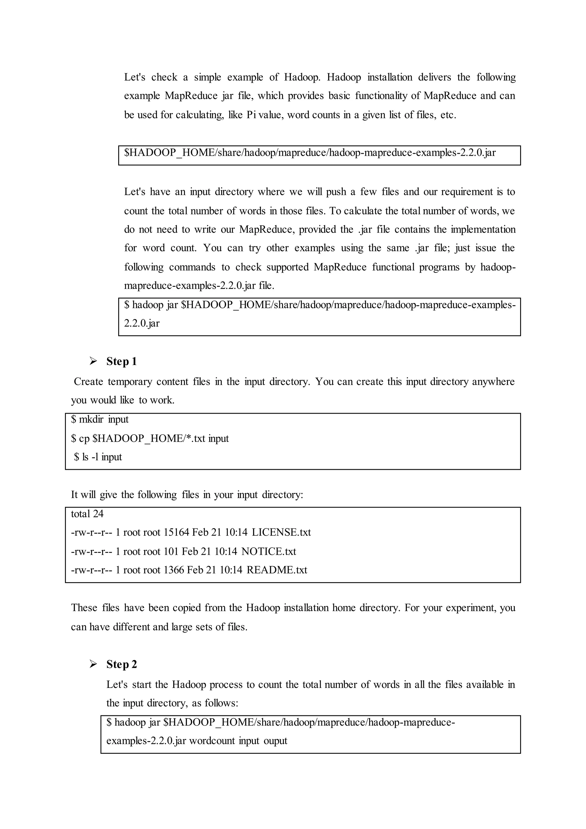 Let's check a simple example of Hadoop. Hadoop installation delivers the following
example MapReduce jar file, which provides basic functionality of MapReduce and can
be used for calculating, like Pi value, word counts in a given list of files, etc.
$HADOOP_HOME/share/hadoop/mapreduce/hadoop-mapreduce-examples-2.2.0.jar
Let's have an input directory where we will push a few files and our requirement is to
count the total number of words in those files. To calculate the total number of words, we
do not need to write our MapReduce, provided the .jar file contains the implementation
for word count. You can try other examples using the same .jar file; just issue the
following commands to check supported MapReduce functional programs by hadoop-
mapreduce-examples-2.2.0.jar file.
$ hadoop jar $HADOOP_HOME/share/hadoop/mapreduce/hadoop-mapreduce-examples-
2.2.0.jar
 Step 1
Create temporary content files in the input directory. You can create this input directory anywhere
you would like to work.
$ mkdir input
$ cp $HADOOP_HOME/*.txt input
$ ls -l input
It will give the following files in your input directory:
total 24
-rw-r--r-- 1 root root 15164 Feb 21 10:14 LICENSE.txt
-rw-r--r-- 1 root root 101 Feb 21 10:14 NOTICE.txt
-rw-r--r-- 1 root root 1366 Feb 21 10:14 README.txt
These files have been copied from the Hadoop installation home directory. For your experiment, you
can have different and large sets of files.
 Step 2
Let's start the Hadoop process to count the total number of words in all the files available in
the input directory, as follows:
$ hadoop jar $HADOOP_HOME/share/hadoop/mapreduce/hadoop-mapreduce-
examples-2.2.0.jar wordcount input ouput
 