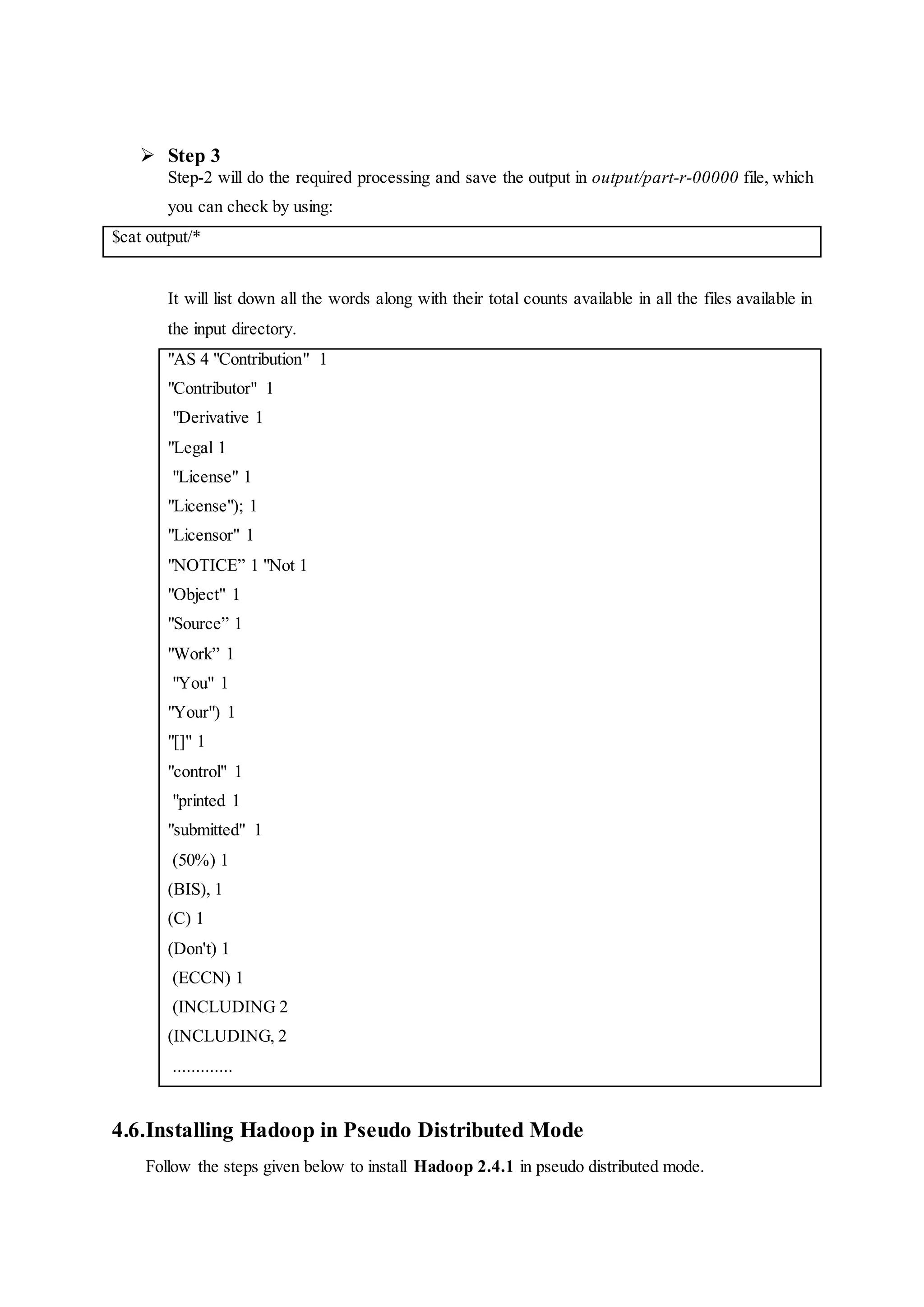  Step 3
Step-2 will do the required processing and save the output in output/part-r-00000 file, which
you can check by using:
$cat output/*
It will list down all the words along with their total counts available in all the files available in
the input directory.
"AS 4 "Contribution" 1
"Contributor" 1
"Derivative 1
"Legal 1
"License" 1
"License"); 1
"Licensor" 1
"NOTICE” 1 "Not 1
"Object" 1
"Source” 1
"Work” 1
"You" 1
"Your") 1
"[]" 1
"control" 1
"printed 1
"submitted" 1
(50%) 1
(BIS), 1
(C) 1
(Don't) 1
(ECCN) 1
(INCLUDING 2
(INCLUDING, 2
.............
4.6.Installing Hadoop in Pseudo Distributed Mode
Follow the steps given below to install Hadoop 2.4.1 in pseudo distributed mode.
 