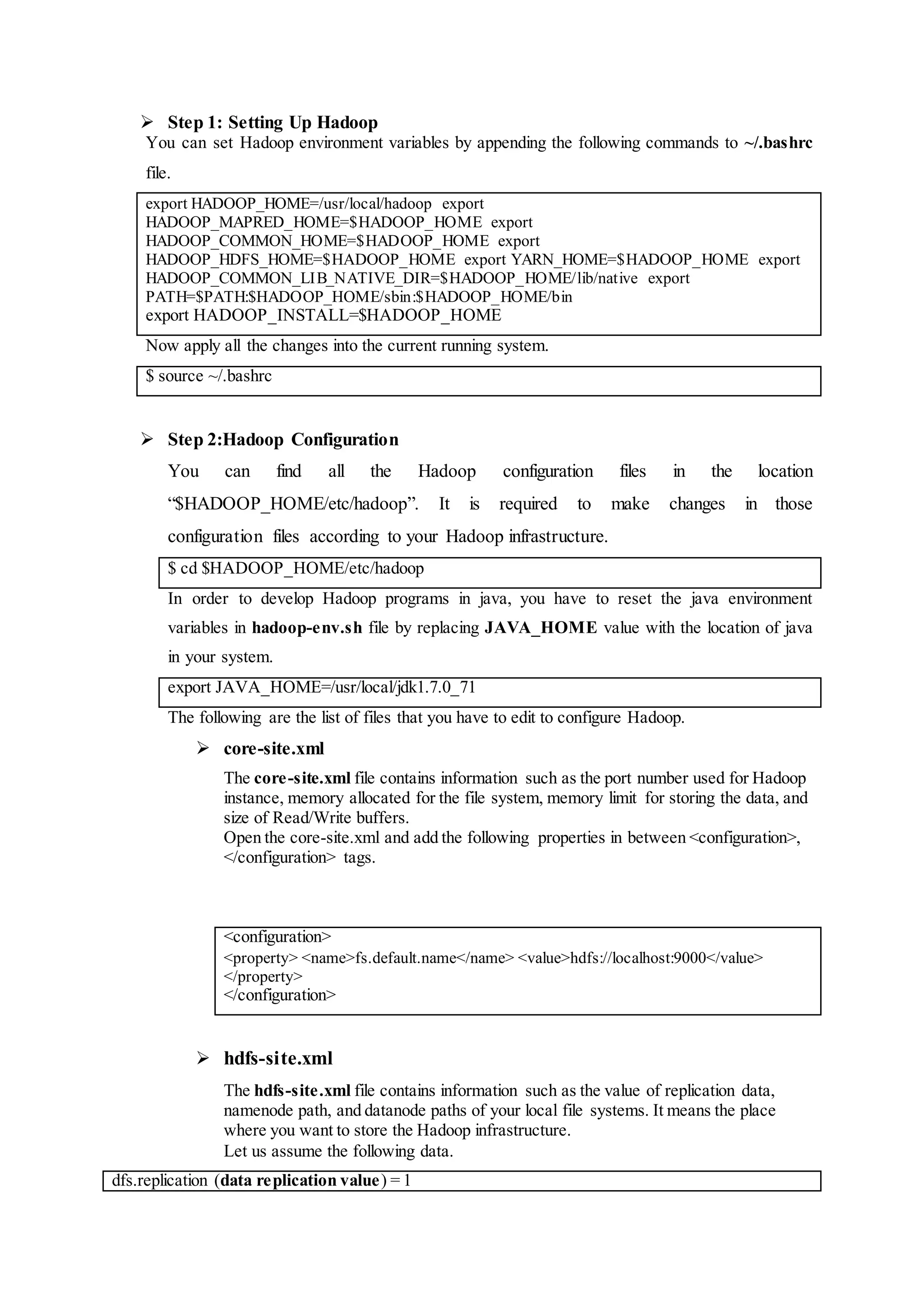  Step 1: Setting Up Hadoop
You can set Hadoop environment variables by appending the following commands to ~/.bashrc
file.
export HADOOP_HOME=/usr/local/hadoop export
HADOOP_MAPRED_HOME=$HADOOP_HOME export
HADOOP_COMMON_HOME=$HADOOP_HOME export
HADOOP_HDFS_HOME=$HADOOP_HOME export YARN_HOME=$HADOOP_HOME export
HADOOP_COMMON_LIB_NATIVE_DIR=$HADOOP_HOME/lib/native export
PATH=$PATH:$HADOOP_HOME/sbin:$HADOOP_HOME/bin
export HADOOP_INSTALL=$HADOOP_HOME
Now apply all the changes into the current running system.
$ source ~/.bashrc
 Step 2:Hadoop Configuration
You can find all the Hadoop configuration files in the location
“$HADOOP_HOME/etc/hadoop”. It is required to make changes in those
configuration files according to your Hadoop infrastructure.
$ cd $HADOOP_HOME/etc/hadoop
In order to develop Hadoop programs in java, you have to reset the java environment
variables in hadoop-env.sh file by replacing JAVA_HOME value with the location of java
in your system.
export JAVA_HOME=/usr/local/jdk1.7.0_71
The following are the list of files that you have to edit to configure Hadoop.
 core-site.xml
The core-site.xml file contains information such as the port number used for Hadoop
instance, memory allocated for the file system, memory limit for storing the data, and
size of Read/Write buffers.
Open the core-site.xml and add the following properties in between <configuration>,
</configuration> tags.
<configuration>
<property> <name>fs.default.name</name> <value>hdfs://localhost:9000</value>
</property>
</configuration>
 hdfs-site.xml
The hdfs-site.xml file contains information such as the value of replication data,
namenode path, and datanode paths of your local file systems. It means the place
where you want to store the Hadoop infrastructure.
Let us assume the following data.
dfs.replication (data replication value) = 1
 