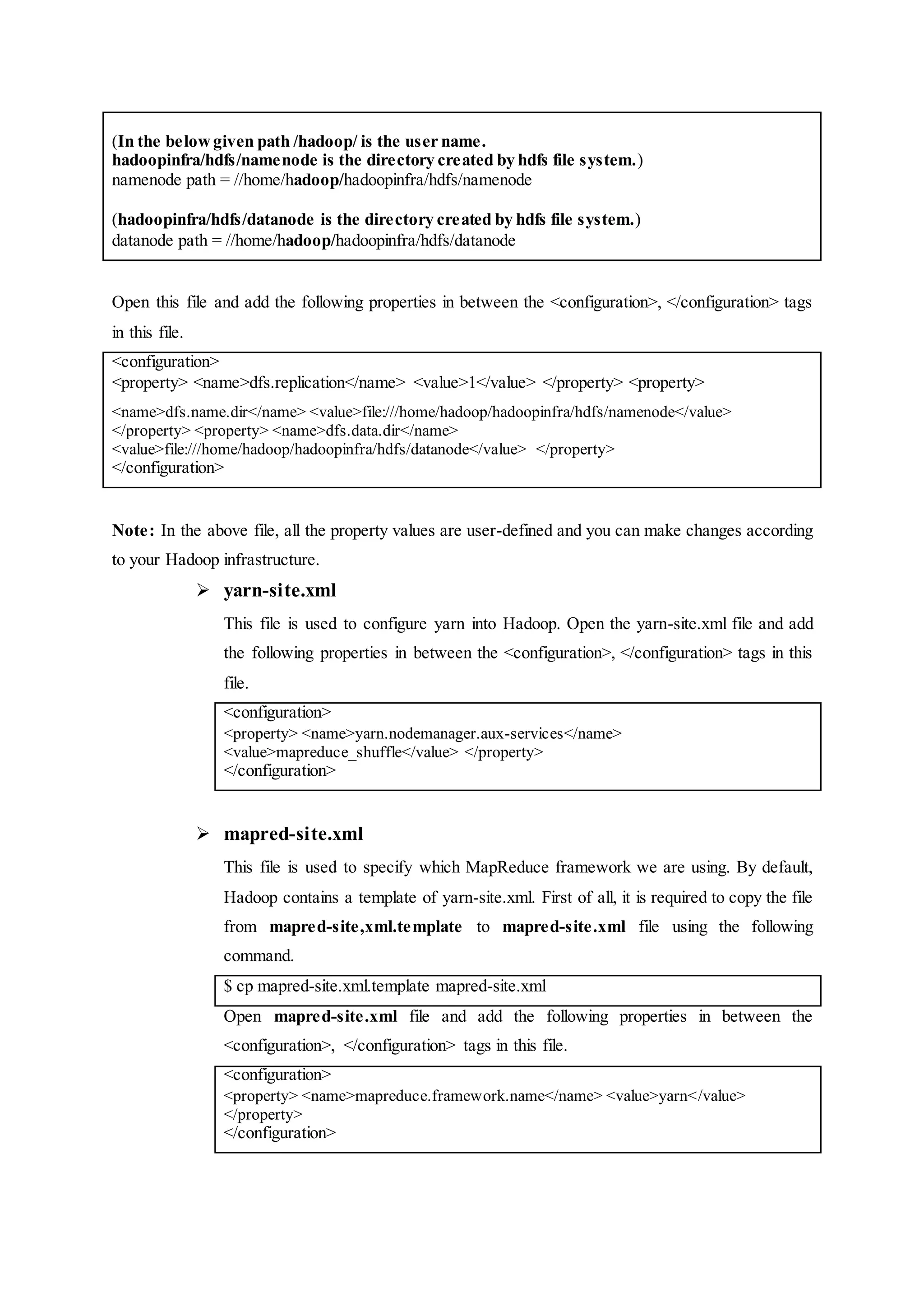 (In the belowgiven path /hadoop/ is the user name.
hadoopinfra/hdfs/namenode is the directory created by hdfs file system.)
namenode path = //home/hadoop/hadoopinfra/hdfs/namenode
(hadoopinfra/hdfs/datanode is the directory created by hdfs file system.)
datanode path = //home/hadoop/hadoopinfra/hdfs/datanode
Open this file and add the following properties in between the <configuration>, </configuration> tags
in this file.
<configuration>
<property> <name>dfs.replication</name> <value>1</value> </property> <property>
<name>dfs.name.dir</name> <value>file:///home/hadoop/hadoopinfra/hdfs/namenode</value>
</property> <property> <name>dfs.data.dir</name>
<value>file:///home/hadoop/hadoopinfra/hdfs/datanode</value> </property>
</configuration>
Note: In the above file, all the property values are user-defined and you can make changes according
to your Hadoop infrastructure.
 yarn-site.xml
This file is used to configure yarn into Hadoop. Open the yarn-site.xml file and add
the following properties in between the <configuration>, </configuration> tags in this
file.
<configuration>
<property> <name>yarn.nodemanager.aux-services</name>
<value>mapreduce_shuffle</value> </property>
</configuration>
 mapred-site.xml
This file is used to specify which MapReduce framework we are using. By default,
Hadoop contains a template of yarn-site.xml. First of all, it is required to copy the file
from mapred-site,xml.template to mapred-site.xml file using the following
command.
$ cp mapred-site.xml.template mapred-site.xml
Open mapred-site.xml file and add the following properties in between the
<configuration>, </configuration> tags in this file.
<configuration>
<property> <name>mapreduce.framework.name</name> <value>yarn</value>
</property>
</configuration>
 