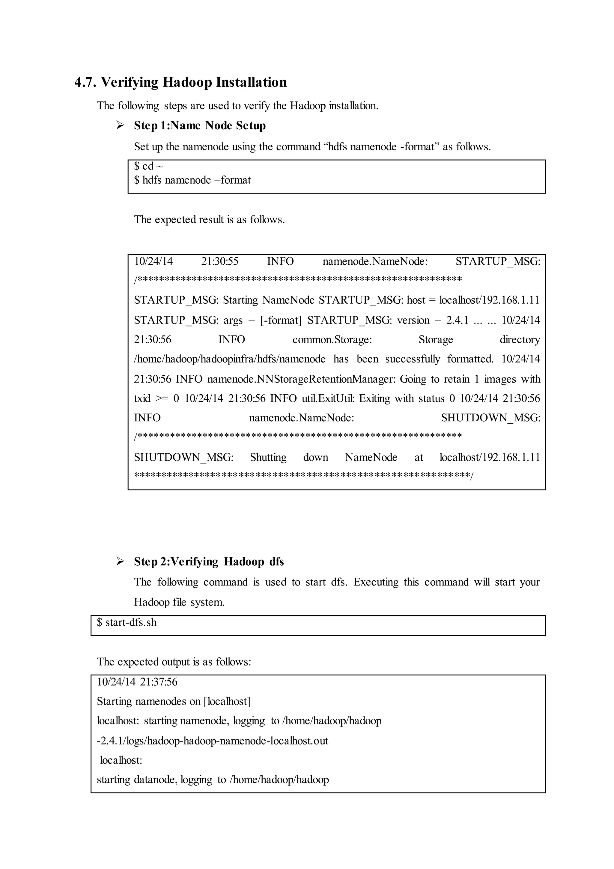 4.7. Verifying Hadoop Installation
The following steps are used to verify the Hadoop installation.
 Step 1:Name Node Setup
Set up the namenode using the command “hdfs namenode -format” as follows.
$ cd ~
$ hdfs namenode –format
The expected result is as follows.
10/24/14 21:30:55 INFO namenode.NameNode: STARTUP_MSG:
/************************************************************
STARTUP_MSG: Starting NameNode STARTUP_MSG: host = localhost/192.168.1.11
STARTUP_MSG: args = [-format] STARTUP_MSG: version = 2.4.1 ... ... 10/24/14
21:30:56 INFO common.Storage: Storage directory
/home/hadoop/hadoopinfra/hdfs/namenode has been successfully formatted. 10/24/14
21:30:56 INFO namenode.NNStorageRetentionManager: Going to retain 1 images with
txid >= 0 10/24/14 21:30:56 INFO util.ExitUtil: Exiting with status 0 10/24/14 21:30:56
INFO namenode.NameNode: SHUTDOWN_MSG:
/************************************************************
SHUTDOWN_MSG: Shutting down NameNode at localhost/192.168.1.11
************************************************************/
 Step 2:Verifying Hadoop dfs
The following command is used to start dfs. Executing this command will start your
Hadoop file system.
$ start-dfs.sh
The expected output is as follows:
10/24/14 21:37:56
Starting namenodes on [localhost]
localhost: starting namenode, logging to /home/hadoop/hadoop
-2.4.1/logs/hadoop-hadoop-namenode-localhost.out
localhost:
starting datanode, logging to /home/hadoop/hadoop
 