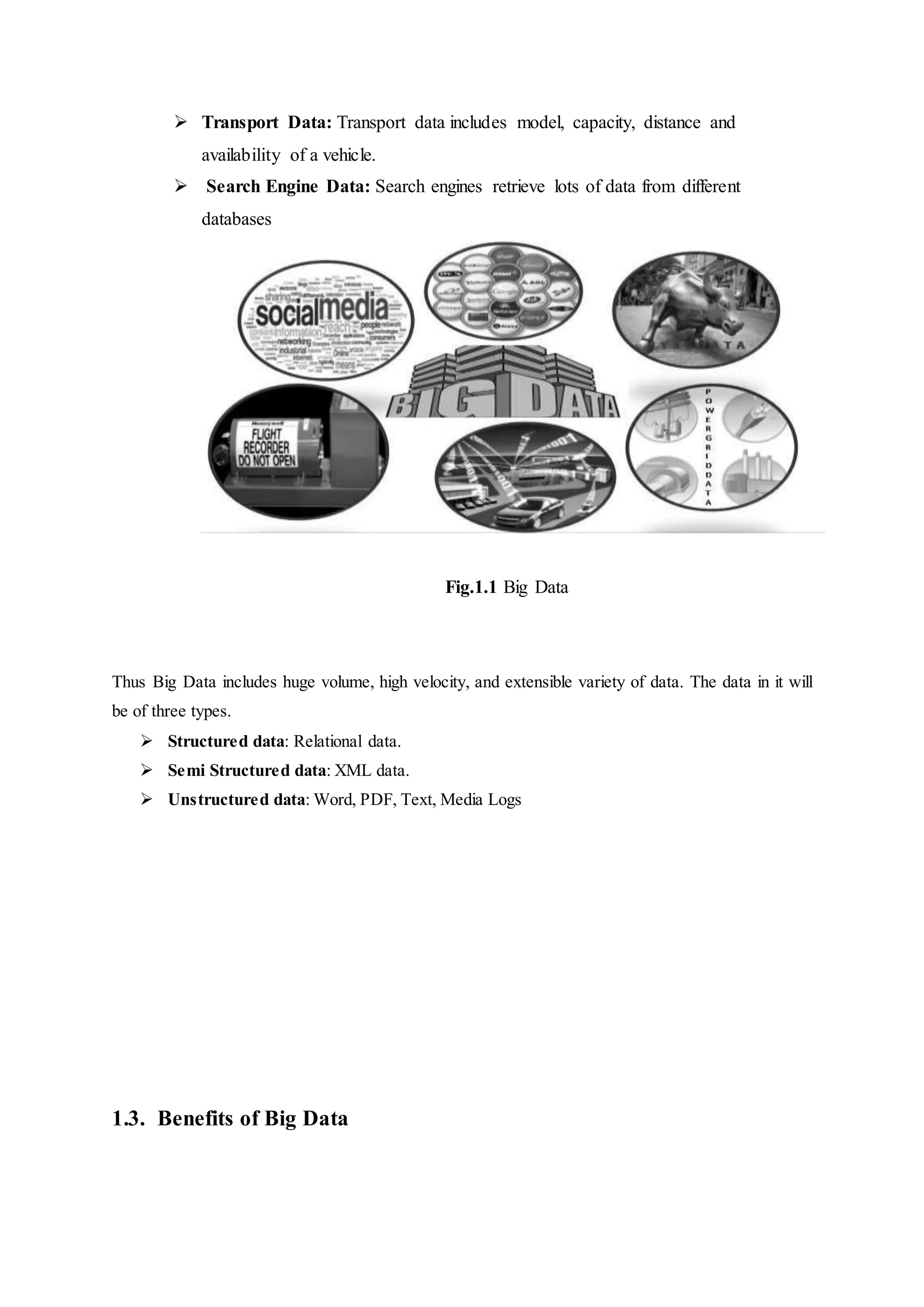  Transport Data: Transport data includes model, capacity, distance and
availability of a vehicle.
 Search Engine Data: Search engines retrieve lots of data from different
databases
Fig.1.1 Big Data
Thus Big Data includes huge volume, high velocity, and extensible variety of data. The data in it will
be of three types.
 Structured data: Relational data.
 Semi Structured data: XML data.
 Unstructured data: Word, PDF, Text, Media Logs
1.3. Benefits of Big Data
 