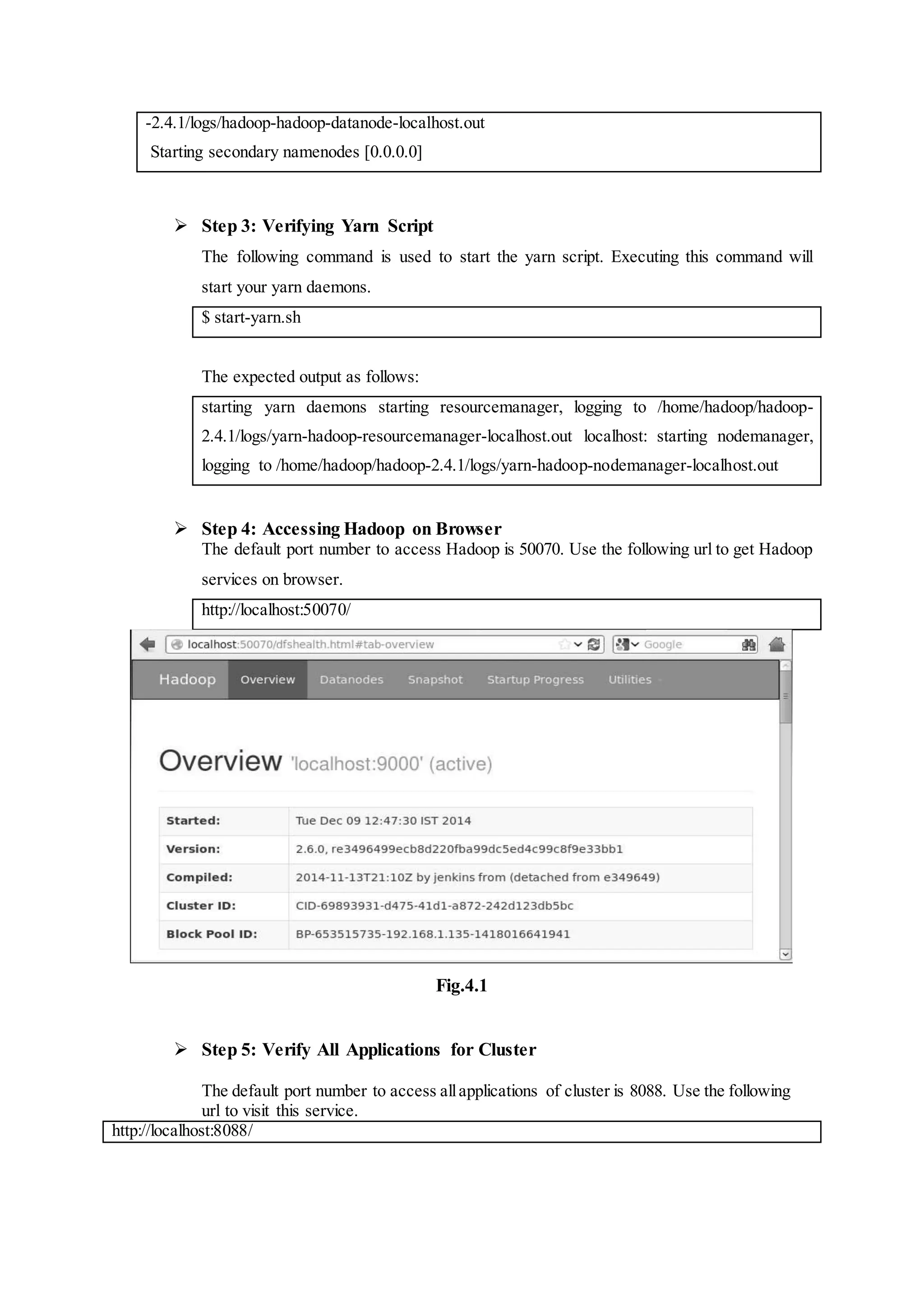 -2.4.1/logs/hadoop-hadoop-datanode-localhost.out
Starting secondary namenodes [0.0.0.0]
 Step 3: Verifying Yarn Script
The following command is used to start the yarn script. Executing this command will
start your yarn daemons.
$ start-yarn.sh
The expected output as follows:
starting yarn daemons starting resourcemanager, logging to /home/hadoop/hadoop-
2.4.1/logs/yarn-hadoop-resourcemanager-localhost.out localhost: starting nodemanager,
logging to /home/hadoop/hadoop-2.4.1/logs/yarn-hadoop-nodemanager-localhost.out
 Step 4: Accessing Hadoop on Browser
The default port number to access Hadoop is 50070. Use the following url to get Hadoop
services on browser.
http://localhost:50070/
Fig.4.1
 Step 5: Verify All Applications for Cluster
The default port number to access allapplications of cluster is 8088. Use the following
url to visit this service.
http://localhost:8088/
 