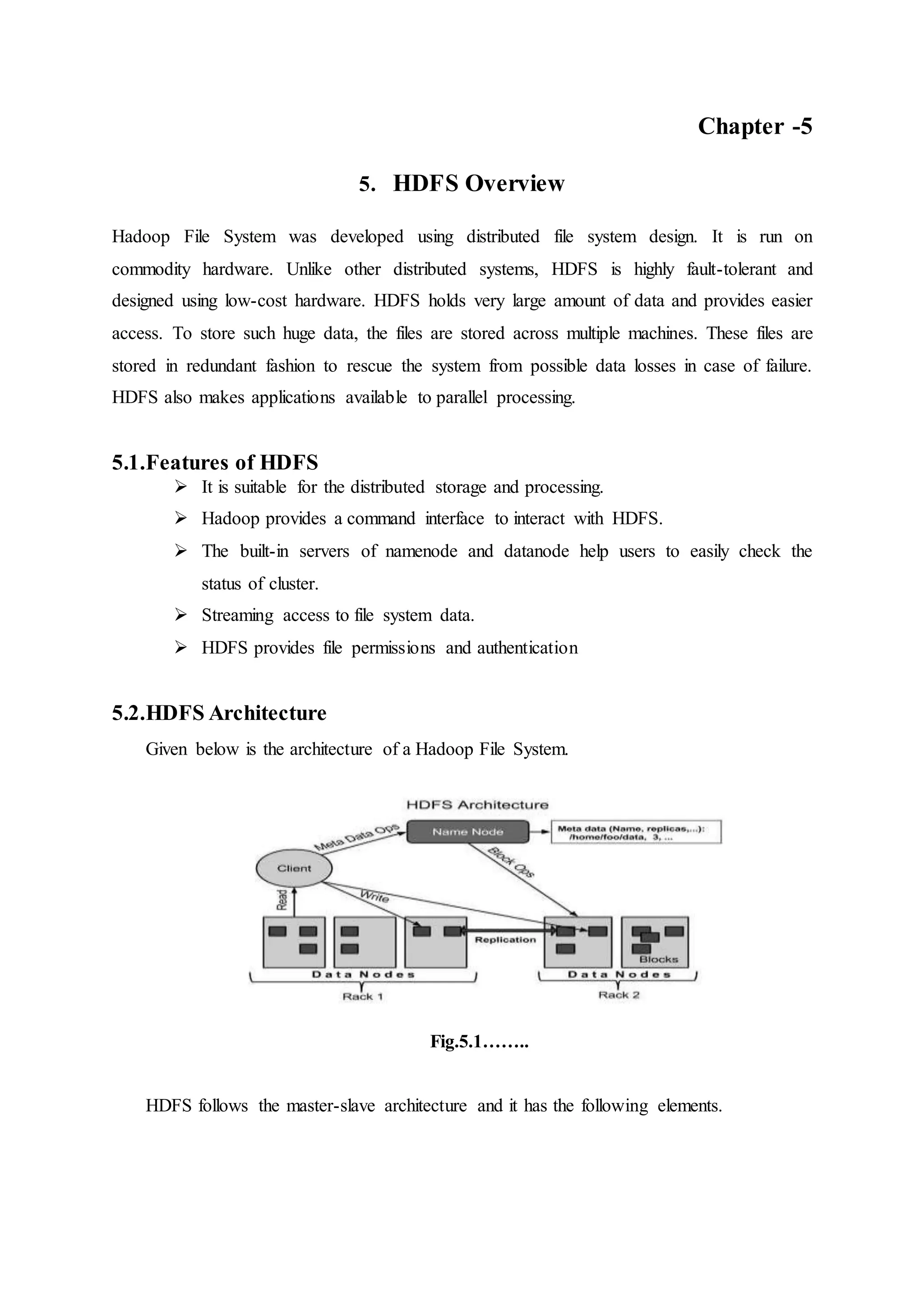 Chapter -5
5. HDFS Overview
Hadoop File System was developed using distributed file system design. It is run on
commodity hardware. Unlike other distributed systems, HDFS is highly fault-tolerant and
designed using low-cost hardware. HDFS holds very large amount of data and provides easier
access. To store such huge data, the files are stored across multiple machines. These files are
stored in redundant fashion to rescue the system from possible data losses in case of failure.
HDFS also makes applications available to parallel processing.
5.1.Features of HDFS
 It is suitable for the distributed storage and processing.
 Hadoop provides a command interface to interact with HDFS.
 The built-in servers of namenode and datanode help users to easily check the
status of cluster.
 Streaming access to file system data.
 HDFS provides file permissions and authentication
5.2.HDFS Architecture
Given below is the architecture of a Hadoop File System.
Fig.5.1……..
HDFS follows the master-slave architecture and it has the following elements.
 