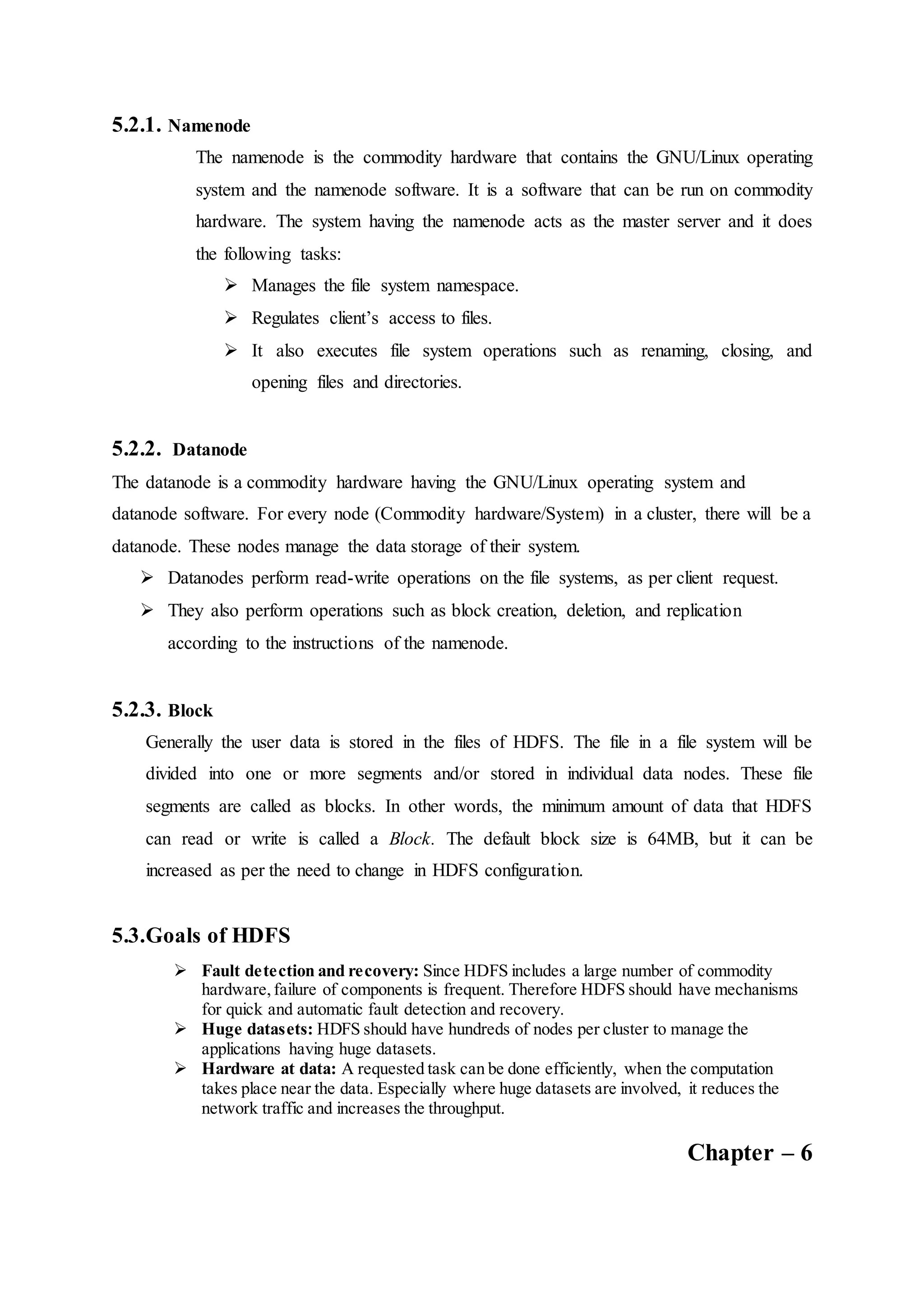 5.2.1. Namenode
The namenode is the commodity hardware that contains the GNU/Linux operating
system and the namenode software. It is a software that can be run on commodity
hardware. The system having the namenode acts as the master server and it does
the following tasks:
 Manages the file system namespace.
 Regulates client’s access to files.
 It also executes file system operations such as renaming, closing, and
opening files and directories.
5.2.2. Datanode
The datanode is a commodity hardware having the GNU/Linux operating system and
datanode software. For every node (Commodity hardware/System) in a cluster, there will be a
datanode. These nodes manage the data storage of their system.
 Datanodes perform read-write operations on the file systems, as per client request.
 They also perform operations such as block creation, deletion, and replication
according to the instructions of the namenode.
5.2.3. Block
Generally the user data is stored in the files of HDFS. The file in a file system will be
divided into one or more segments and/or stored in individual data nodes. These file
segments are called as blocks. In other words, the minimum amount of data that HDFS
can read or write is called a Block. The default block size is 64MB, but it can be
increased as per the need to change in HDFS configuration.
5.3.Goals of HDFS
 Fault detection and recovery: Since HDFS includes a large number of commodity
hardware,failure of components is frequent. Therefore HDFS should have mechanisms
for quick and automatic fault detection and recovery.
 Huge datasets: HDFS should have hundreds of nodes per cluster to manage the
applications having huge datasets.
 Hardware at data: A requested task can be done efficiently, when the computation
takes place near the data. Especially where huge datasets are involved, it reduces the
network traffic and increases the throughput.
Chapter – 6
 